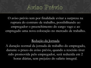 O aviso prévio tem por finalidade evitar a surpresa na
ruptura do contrato de trabalho, possibilitando ao
empregador o preenchimento do cargo vago e ao
empregado uma nova colocação no mercado de trabalho.
Redução da Jornada
A duração normal da jornada de trabalho do empregado,
durante o prazo do aviso prévio, quando a rescisão tiver
sido promovida pelo empregador, será reduzida em 2
horas diárias, sem prejuízo do salário integral.

 