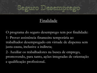 Finalidade
O programa do seguro desemprego tem por finalidade:
1- Prover assistência financeira temporária ao
trabalhador desempregado em virtude de dispensa sem
justa causa, inclusive a indireta;
2- Auxiliar os trabalhadores na busca de emprego,
promovendo, para tanto, ações integradas de orientação
e qualificação profissional .

 