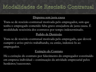 Dispensa sem justa causa
Trata-se de rescisão contratual motivada pelo empregador, sem que
tenha o empregado cometido falta grave ensejadora de justa causa. É
modalidade rescisória dos contratos por tempo indeterminado.
Pedido de Demissão
Trata-se de rescisão contratual motivada pelo empregado, que deverá
cumprir o aviso prévio trabalhando, ou então, indenizá-lo ao
empregador.
Extinção do Contrato
Há a extinção do contrato por falecimento do empregador constituído
em empresa individual – continuação da atividade empresarial pelos
herdeiros/sucessores.

 