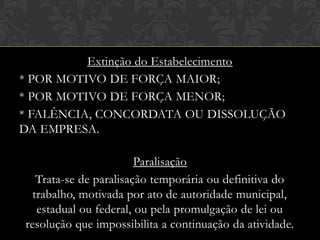 Extinção do Estabelecimento
* POR MOTIVO DE FORÇA MAIOR;
* POR MOTIVO DE FORÇA MENOR;
* FALÊNCIA, CONCORDATA OU DISSOLUÇÃO
DA EMPRESA.
Paralisação
Trata-se de paralisação temporária ou definitiva do
trabalho, motivada por ato de autoridade municipal,
estadual ou federal, ou pela promulgação de lei ou
resolução que impossibilita a continuação da atividade.

 