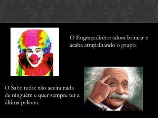 O Engraçadinho: adora brincar e
acaba atrapalhando o grupo.

O Sabe tudo: não aceita nada
de ninguém e quer sempre ter a
última palavra.

 