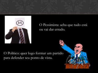 O Pessimista: acha que tudo está
ou vai dar errado.

O Político: quer logo formar um partido
para defender seu ponto de vista.

 