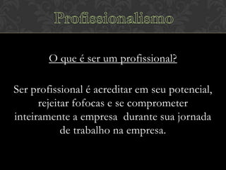 O que é ser um profissional?
Ser profissional é acreditar em seu potencial,
rejeitar fofocas e se comprometer
inteiramente a empresa durante sua jornada
de trabalho na empresa.

 