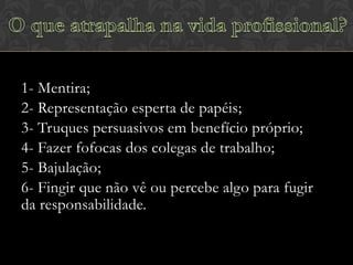 1- Mentira;
2- Representação esperta de papéis;
3- Truques persuasivos em benefício próprio;
4- Fazer fofocas dos colegas de trabalho;
5- Bajulação;
6- Fingir que não vê ou percebe algo para fugir
da responsabilidade.

 