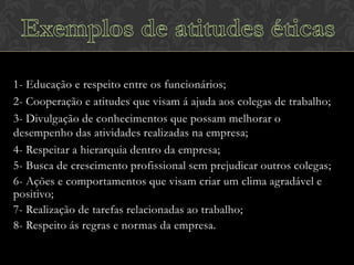 1- Educação e respeito entre os funcionários;
2- Cooperação e atitudes que visam á ajuda aos colegas de trabalho;
3- Divulgação de conhecimentos que possam melhorar o
desempenho das atividades realizadas na empresa;
4- Respeitar a hierarquia dentro da empresa;
5- Busca de crescimento profissional sem prejudicar outros colegas;
6- Ações e comportamentos que visam criar um clima agradável e
positivo;
7- Realização de tarefas relacionadas ao trabalho;
8- Respeito ás regras e normas da empresa.

 