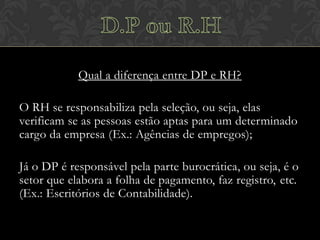 Qual a diferença entre DP e RH?
O RH se responsabiliza pela seleção, ou seja, elas
verificam se as pessoas estão aptas para um determinado
cargo da empresa (Ex.: Agências de empregos);
Já o DP é responsável pela parte burocrática, ou seja, é o
setor que elabora a folha de pagamento, faz registro, etc.
(Ex.: Escritórios de Contabilidade).

 