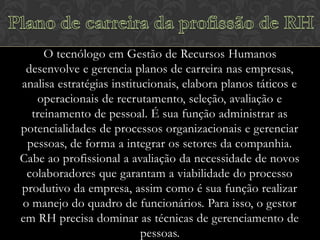 O tecnólogo em Gestão de Recursos Humanos
desenvolve e gerencia planos de carreira nas empresas,
analisa estratégias institucionais, elabora planos táticos e
operacionais de recrutamento, seleção, avaliação e
treinamento de pessoal. É sua função administrar as
potencialidades de processos organizacionais e gerenciar
pessoas, de forma a integrar os setores da companhia.
Cabe ao profissional a avaliação da necessidade de novos
colaboradores que garantam a viabilidade do processo
produtivo da empresa, assim como é sua função realizar
o manejo do quadro de funcionários. Para isso, o gestor
em RH precisa dominar as técnicas de gerenciamento de
pessoas.

 