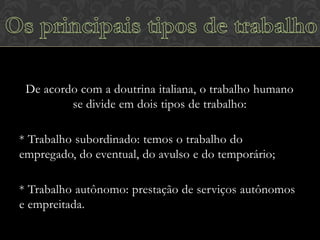 De acordo com a doutrina italiana, o trabalho humano
se divide em dois tipos de trabalho:
* Trabalho subordinado: temos o trabalho do
empregado, do eventual, do avulso e do temporário;
* Trabalho autônomo: prestação de serviços autônomos
e empreitada.

 
