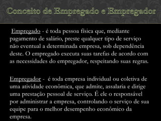 Empregado - é toda pessoa física que, mediante
pagamento de salário, preste qualquer tipo de serviço
não eventual a determinada empresa, sob dependência
deste. O empregado executa suas tarefas de acordo com
as necessidades do empregador, respeitando suas regras.
Empregador - é toda empresa individual ou coletiva de
uma atividade econômica, que admite, assalaria e dirige
uma prestação pessoal de serviço. É ele o responsável
por administrar a empresa, controlando o serviço de sua
equipe para o melhor desempenho econômico da
empresa.

 