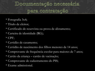 * Fotografia 3x4;
* Título de eleitor;
* Certificado de reservista ou prova de alistamento;
* Carteira de identidade (RG);
* CPF;
* Certidão de casamento;
* Certidão de nascimento dos filhos menores de 14 anos;
* Comprovante de frequência escolar para maiores de 7 anos;
* Cartão da criança – cartão de vacinação;
* Comprovante de cadastramento do PIS;
* Exame admissional.

 