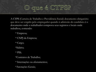 A CTPS (Carteira de Trabalho e Previdência Social) documento obrigatório
que deve ser exigido pelo empregador quando á admissão do candidato é o
documento onde o trabalhador comprova seus registros e locais onde
trabalhou, contendo:
* Empresa;
* CNPJ da Empresa;
* Cargo;

*Salário;
* PIS;
*Contratos de Trabalho;
* Internações ou afastamentos;
*Anotações Gerais;

 