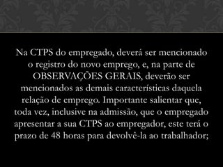 Na CTPS do empregado, deverá ser mencionado
o registro do novo emprego, e, na parte de
OBSERVAÇÕES GERAIS, deverão ser
mencionados as demais características daquela
relação de emprego. Importante salientar que,
toda vez, inclusive na admissão, que o empregado
apresentar a sua CTPS ao empregador, este terá o
prazo de 48 horas para devolvê-la ao trabalhador;

 