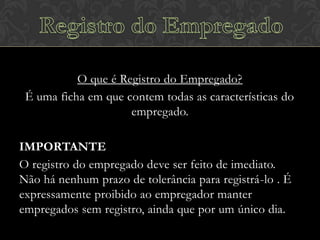 O que é Registro do Empregado?
É uma ficha em que contem todas as características do
empregado.
IMPORTANTE
O registro do empregado deve ser feito de imediato.
Não há nenhum prazo de tolerância para registrá-lo . É
expressamente proibido ao empregador manter
empregados sem registro, ainda que por um único dia.

 