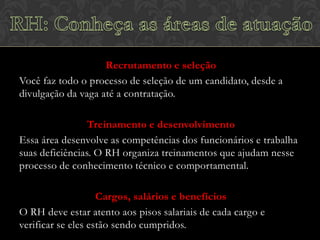 Recrutamento e seleção
Você faz todo o processo de seleção de um candidato, desde a
divulgação da vaga até a contratação.
Treinamento e desenvolvimento
Essa área desenvolve as competências dos funcionários e trabalha
suas deficiências. O RH organiza treinamentos que ajudam nesse
processo de conhecimento técnico e comportamental.
Cargos, salários e benefícios
O RH deve estar atento aos pisos salariais de cada cargo e
verificar se eles estão sendo cumpridos.

 