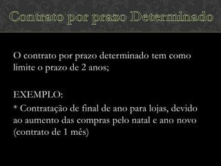 O contrato por prazo determinado tem como
limite o prazo de 2 anos;
EXEMPLO:
* Contratação de final de ano para lojas, devido
ao aumento das compras pelo natal e ano novo
(contrato de 1 mês)

 