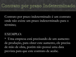Contrato por prazo indeterminado é um contrato
onde não existe um prazo indeterminado para o
término;
EXEMPLO:
* Uma empresa está precisando de um aumento
de produção, para obter este aumento, ele precisa
de mão de obra, porém não possui uma data
prevista para que este contrato de acabe.

 