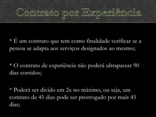 * É um contrato que tem como finalidade verificar se a
pessoa se adapta aos serviços designados ao mesmo;
* O contrato de experiência não poderá ultrapassar 90
dias corridos;
* Poderá ser divido em 2x no máximo, ou seja, um
contrato de 45 dias pode ser prorrogado por mais 45
dias;

 