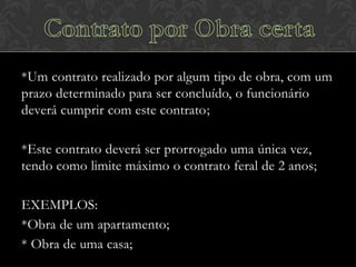 *Um contrato realizado por algum tipo de obra, com um
prazo determinado para ser concluído, o funcionário
deverá cumprir com este contrato;

*Este contrato deverá ser prorrogado uma única vez,
tendo como limite máximo o contrato feral de 2 anos;
EXEMPLOS:
*Obra de um apartamento;
* Obra de uma casa;

 