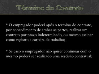 * O empregador poderá após o termino do contrato,
por concedimento de ambas as partes, realizar um
contrato por prazo indeterminado, ou mesmo assinar
como registro a carteira de trabalho;
* Se caso o empregador não quiser continuar com o
mesmo poderá ser realizado uma rescisão contratual;

 