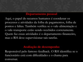 Departamento pessoal
Aqui, o papel do recursos humanos é coordenar os
processos e atividades da folha de pagamentos, folha de
pontos e faltas. Também verifica se o vale-alimentação e
o vale-transporte estão sendo recebidos corretamente.
Quem faz essas atividades é o departamento financeiro,
mas o RH deve supervisionar tais tarefas.
Avaliação de desempenho
Responsável pelo famoso feedback. O RH identifica se o
funcionário está com dificuldades e o chama para
conversar.

 