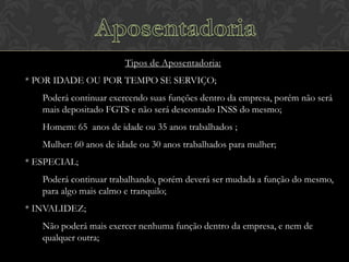 Tipos de Aposentadoria:
* POR IDADE OU POR TEMPO SE SERVIÇO;
Poderá continuar exercendo suas funções dentro da empresa, porém não será
mais depositado FGTS e não será descontado INSS do mesmo;
Homem: 65 anos de idade ou 35 anos trabalhados ;

Mulher: 60 anos de idade ou 30 anos trabalhados para mulher;
* ESPECIAL;
Poderá continuar trabalhando, porém deverá ser mudada a função do mesmo,
para algo mais calmo e tranquilo;

* INVALIDEZ;
Não poderá mais exercer nenhuma função dentro da empresa, e nem de
qualquer outra;

 