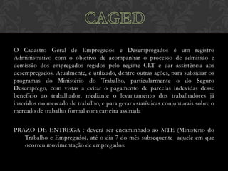 O Cadastro Geral de Empregados e Desempregados é um registro
Administrativo com o objetivo de acompanhar o processo de admissão e
demissão dos empregados regidos pelo regime CLT e dar assistência aos
desempregados. Atualmente, é utilizado, dentre outras ações, para subsidiar os
programas do Ministério do Trabalho, particularmente o do Seguro
Desemprego, com vistas a evitar o pagamento de parcelas indevidas desse
benefício ao trabalhador, mediante o levantamento dos trabalhadores já
inseridos no mercado de trabalho, e para gerar estatísticas conjunturais sobre o
mercado de trabalho formal com carteira assinada
PRAZO DE ENTREGA : deverá ser encaminhado ao MTE (Ministério do
Trabalho e Empregado), até o dia 7 do mês subsequente aquele em que
ocorreu movimentação de empregados.

 