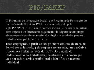 O Programa de Integração Social e o Programa de Formação do
Patrimônio do Servidor Público, mais conhecido pela
sigla PIS/PASEP, são contribuições sociais de natureza tributária,
com objetivo de financiar o pagamento do seguro desemprego,
abono e participação na receita dos órgãos e entidades para os
trabalhadores públicos e privados.
Todo empregado, a partir do seu primeiro contrato de trabalho,
deverá ser cadastrado, pela empresa contratante, junto á Caixa
Econômica Federal através do DCT (Documento de
Cadastramento do Trabalhador), recebendo um número que
vale por toda sua vida profissional e identifica a sua conta
individual.

 