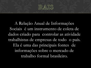 A Relação Anual de Informações
Sociais é um instrumento de coleta de
dados criado para controlar as atividade
trabalhistas de empresas de todo o país.
Ela é uma das principais fontes de
informações sobre o mercado de
trabalho formal brasileiro.

 