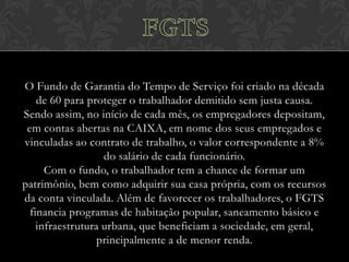 O Fundo de Garantia do Tempo de Serviço foi criado na década
de 60 para proteger o trabalhador demitido sem justa causa.
Sendo assim, no início de cada mês, os empregadores depositam,
em contas abertas na CAIXA, em nome dos seus empregados e
vinculadas ao contrato de trabalho, o valor correspondente a 8%
do salário de cada funcionário.
Com o fundo, o trabalhador tem a chance de formar um
patrimônio, bem como adquirir sua casa própria, com os recursos
da conta vinculada. Além de favorecer os trabalhadores, o FGTS
financia programas de habitação popular, saneamento básico e
infraestrutura urbana, que beneficiam a sociedade, em geral,
principalmente a de menor renda.

 