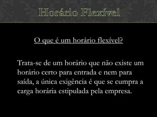 O que é um horário flexível?
Trata-se de um horário que não existe um
horário certo para entrada e nem para
saída, a única exigência é que se cumpra a
carga horária estipulada pela empresa.

 