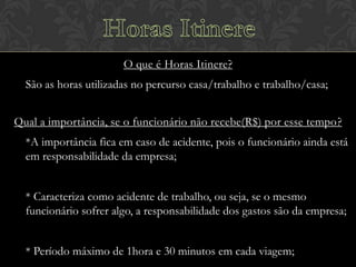O que é Horas Itinere?
São as horas utilizadas no percurso casa/trabalho e trabalho/casa;
Qual a importância, se o funcionário não recebe(R$) por esse tempo?
*A importância fica em caso de acidente, pois o funcionário ainda está
em responsabilidade da empresa;
* Caracteriza como acidente de trabalho, ou seja, se o mesmo
funcionário sofrer algo, a responsabilidade dos gastos são da empresa;
* Período máximo de 1hora e 30 minutos em cada viagem;

 