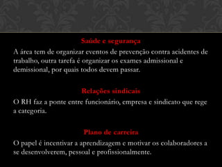 Saúde e segurança
A área tem de organizar eventos de prevenção contra acidentes de
trabalho, outra tarefa é organizar os exames admissional e
demissional, por quais todos devem passar.

Relações sindicais
O RH faz a ponte entre funcionário, empresa e sindicato que rege
a categoria.
Plano de carreira
O papel é incentivar a aprendizagem e motivar os colaboradores a
se desenvolverem, pessoal e profissionalmente.

 