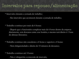 * Intervalos durante a jornada de trabalho:
- São intervalos que acontecem durante a jornada de trabalho;
* Trabalho continuo por mais de 6 horas:
- Depois que o funcionário completar mais de 6 horas dentro da empresa
diariamente, sem descanso entre esse horário, o mesmo terá direito à 1 hora
de almoço/descanso;
* Trabalho continuo não excedente a 6 horas e superior a 4 horas:
- Tem obrigatoriedade e direito de 15 minutos de descanso;
* Trabalho continuo até 4 horas:
- Não é obrigatória a concessão de intervalo;

 