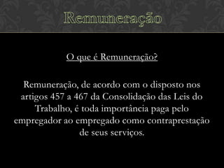 O que é Remuneração?
Remuneração, de acordo com o disposto nos
artigos 457 a 467 da Consolidação das Leis do
Trabalho, é toda importância paga pelo
empregador ao empregado como contraprestação
de seus serviços.

 