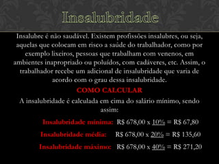 Insalubre é não saudável. Existem profissões insalubres, ou seja,
aquelas que colocam em risco a saúde do trabalhador, como por
exemplo lixeiros, pessoas que trabalham com venenos, em
ambientes inapropriado ou poluídos, com cadáveres, etc. Assim, o
trabalhador recebe um adicional de insalubridade que varia de
acordo com o grau dessa insalubridade.
COMO CALCULAR
A insalubridade é calculada em cima do salário mínimo, sendo
assim:
Insalubridade mínima: R$ 678,00 x 10% = R$ 67,80
Insalubridade média:

R$ 678,00 x 20% = R$ 135,60

Insalubridade máximo: R$ 678,00 x 40% = R$ 271,20

 