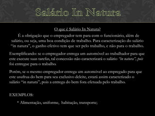 O que é Salário In Natura?
É a obrigação que o empregador tem para com o funcionário, além de
salário, ou seja, uma boa condição de trabalho. Para caracterização do salário
“in natura”, o ganho efetivo tem que ser pelo trabalho, e não para o trabalho.
Exemplificando: se o empregador entrega um automóvel ao trabalhador para que
este execute suas tarefas, tal concessão não caracterizará o salário “in natura”, pois
foi entregue para o trabalho.
Porém, se o mesmo empregador entrega um automóvel ao empregado para que
este usufrua do bem para seu exclusivo deleite, estará assim caracterizado o
salário “in natura”, pois a entrega do bem fora efetuada pelo trabalho.
EXEMPLOS:
* Alimentação, uniforme, habitação, transporte;

 