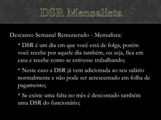 Descanso Semanal Remunerado - Mensalista:
* DSR é um dia em que você está de folga, porém
você recebe por aquele dia também, ou seja, fica em
casa e recebe como se estivesse trabalhando;
* Neste caso a DSR já vem adicionada ao seu salário
normalmente e não pode ser acrescentado em folha de
pagamento;

* Se existe uma falta no mês é descontado também
uma DSR do funcionário;

 