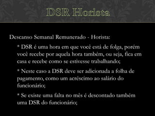 Descanso Semanal Remunerado - Horista:

* DSR é uma hora em que você está de folga, porém
você recebe por aquela hora também, ou seja, fica em
casa e recebe como se estivesse trabalhando;
* Neste caso a DSR deve ser adicionada a folha de
pagamento, como um acréscimo ao salário do
funcionário;
* Se existe uma falta no mês é descontado também
uma DSR do funcionário;

 
