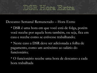 Descanso Semanal Remunerado – Hora Extra:
* DSR é uma hora em que você está de folga, porém
você recebe por aquela hora também, ou seja, fica em
casa e recebe como se estivesse trabalhando;
* Neste caso a DSR deve ser adicionada a folha de
pagamento, como um acréscimo ao salário do
funcionário;
* O funcionário recebe uma hora de descanso a cada
hora trabalhada

 