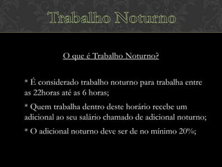 O que é Trabalho Noturno?
* É considerado trabalho noturno para trabalha entre
as 22horas até as 6 horas;
* Quem trabalha dentro deste horário recebe um
adicional ao seu salário chamado de adicional noturno;
* O adicional noturno deve ser de no mínimo 20%;

 