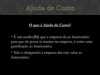 O que é Ajuda de Custo?
* É um auxilio(R$) que a empresa da ao funcionário
para que ele possa se manter na empresa, é como uma
gratificação ao funcionário;
* Não é obrigatório a empresa dar este valor ao
funcionário;

 