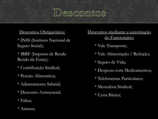 Descontos Obrigatórios:
* INSS (Instituto Nacional de
Seguro Social);
* IRRF (Imposto de Renda
Retido da Fonte);
* Contribuição Sindical;

* Pensão Alimentícia;
* Adiantamento Salarial;
* Desconto Assistencial;

* Faltas;
* Atrasos;

Descontos mediante a autorização
do Funcionário:
* Vale Transporte;
* Vale Alimentação / Refeição;
* Seguro de Vida;
* Despesas com Medicamentos;
* Telefonemas Particulares;
* Mensalista Sindical;
* Cesta Básica;

 