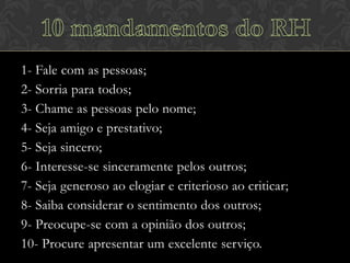 1- Fale com as pessoas;
2- Sorria para todos;
3- Chame as pessoas pelo nome;
4- Seja amigo e prestativo;
5- Seja sincero;
6- Interesse-se sinceramente pelos outros;
7- Seja generoso ao elogiar e criterioso ao criticar;
8- Saiba considerar o sentimento dos outros;
9- Preocupe-se com a opinião dos outros;
10- Procure apresentar um excelente serviço.

 