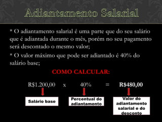 * O adiantamento salarial é uma parte que do seu salário
que é adiantada durante o mês, porém no seu pagamento
será descontado o mesmo valor;
* O valor máximo que pode ser adiantado é 40% do
salário base;
COMO CALCULAR:
R$1.200,00
Salário base

x

40%
Percentual do
adiantamento

=

R$480,00
Valor do
adiantamento
salarial e do
desconto

 