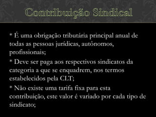 * É uma obrigação tributária principal anual de
todas as pessoas jurídicas, autônomos,
profissionais;
* Deve ser paga aos respectivos sindicatos da
categoria a que se enquadrem, nos termos
estabelecidos pela CLT;
* Não existe uma tarifa fixa para esta
contribuição, este valor é variado por cada tipo de
sindicato;

 