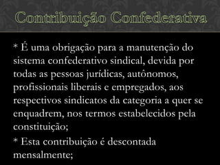 * É uma obrigação para a manutenção do
sistema confederativo sindical, devida por
todas as pessoas jurídicas, autônomos,
profissionais liberais e empregados, aos
respectivos sindicatos da categoria a quer se
enquadrem, nos termos estabelecidos pela
constituição;
* Esta contribuição é descontada
mensalmente;

 