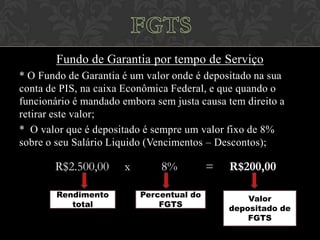 Fundo de Garantia por tempo de Serviço
* O Fundo de Garantia é um valor onde é depositado na sua
conta de PIS, na caixa Econômica Federal, e que quando o
funcionário é mandado embora sem justa causa tem direito a
retirar este valor;
* O valor que é depositado é sempre um valor fixo de 8%
sobre o seu Salário Liquido (Vencimentos – Descontos);

R$2.500,00
Rendimento
total

x

8%
Percentual do
FGTS

=

R$200,00
Valor
depositado de
FGTS

 