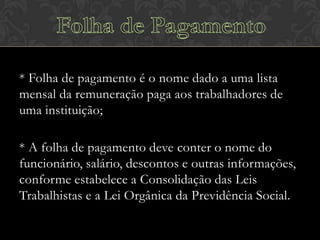 * Folha de pagamento é o nome dado a uma lista
mensal da remuneração paga aos trabalhadores de
uma instituição;

* A folha de pagamento deve conter o nome do
funcionário, salário, descontos e outras informações,
conforme estabelece a Consolidação das Leis
Trabalhistas e a Lei Orgânica da Previdência Social.

 