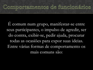 É comum num grupo, manifestar-se entre
seus participantes, o impulso de agredir, ser
do contra, exibir-se, pedir ajuda, procurar
todas as ocasiões para expor suas ideias.
Entre várias formas de comportamento os
mais comuns são:

 