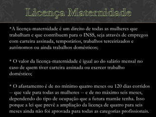 *A licença-maternidade é um direito de todas as mulheres que
trabalham e que contribuem para o INSS, seja através de empregos
com carteira assinada, temporários, trabalhos terceirizados e
autônomos ou ainda trabalhos domésticos;

* O valor da licença-maternidade é igual ao do salário mensal no
caso de quem tiver carteira assinada ou exercer trabalho
doméstico;
* O afastamento é de no mínimo quatro meses ou 120 dias corridos
-- que vale para todas as mulheres -- e de no máximo seis meses,
dependendo do tipo de ocupação que a futura mamãe tenha. Isso
porque a lei que prevê a ampliação da licença de quatro para seis
meses ainda não foi aprovada para todas as categorias profissionais.

 